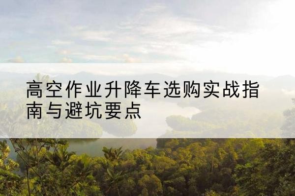 钦南升降车怎么选-高空作业升降车选购实战指南与避坑要点