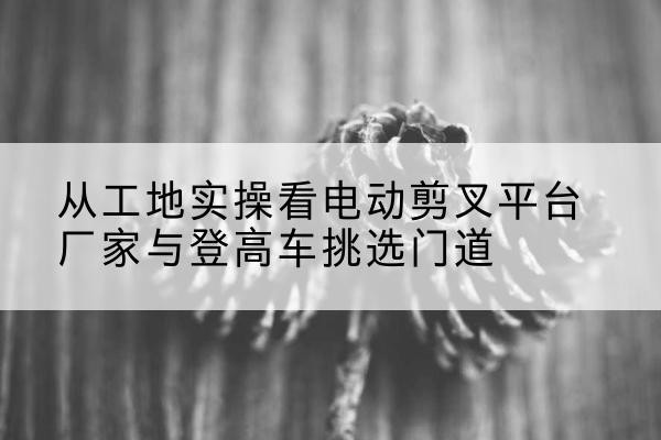 钦南电动剪叉升降平台厂家-从工地实操看电动剪叉平台厂家与登高车挑选门道