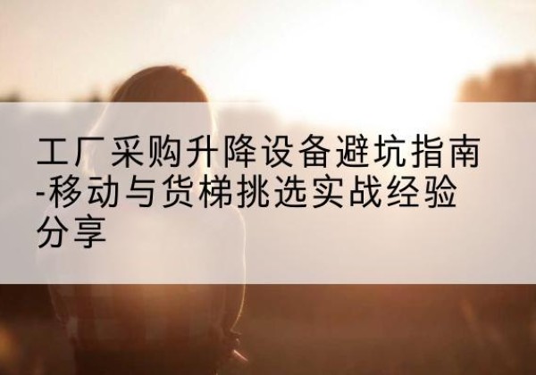 钦南移动式升降机怎么选-工厂采购升降设备避坑指南-移动与货梯挑选实战经验分享
