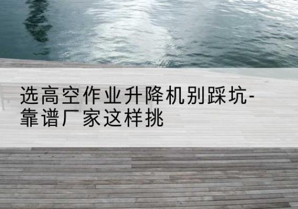 钦南剪叉式升降机厂家-选高空作业升降机别踩坑-靠谱厂家这样挑