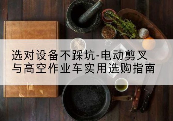 钦南电动剪叉升降平台怎么选-选对设备不踩坑-电动剪叉与高空作业车实用选购指南