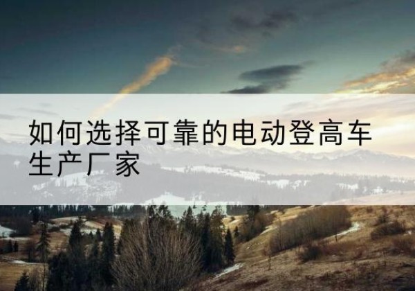 钦南电动登高车厂家-如何选择可靠的电动登高车生产厂家