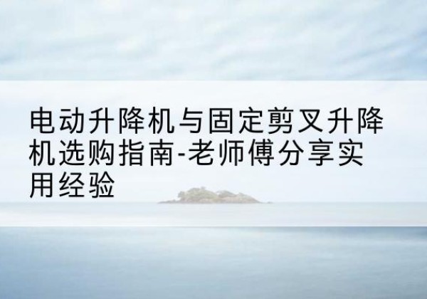 钦南电动升降机怎么选-电动升降机与固定剪叉升降机选购指南-老师傅分享实用经验