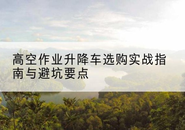 钦南升降车怎么选-高空作业升降车选购实战指南与避坑要点
