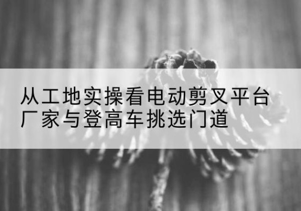 钦南电动剪叉升降平台厂家-从工地实操看电动剪叉平台厂家与登高车挑选门道